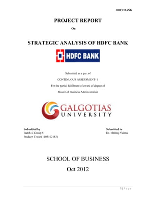 HDFC BANK
1 | P a g e
PROJECT REPORT
On
STRATEGIC ANALYSIS OF HDFC BANK
Submitted as a part of
CONTINUOUS ASSESSMENT- 1
For the partial fulfilment of award of degree of
Master of Business Administration
Submitted by Submitted to
Batch 4, Group 5 Dr. Hemraj Verma
Pradeep Tiwari(1103102183)
SCHOOL OF BUSINESS
Oct 2012
 