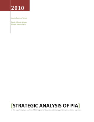 2010Lahore Business SchoolZunair, Ahmad, Waqas Ahmad, Javeria, Zafar[Strategic Analysis Of PIA]In this report strategic analysis of PIAC is given and a proposed strategy and implementation is present<br />Strategic Analysis of PIA (Pakistan International Airline)<br />Table of Contents TOC  quot;
1-3quot;
    Overview PAGEREF _Toc261935065  4Company Snapshot PAGEREF _Toc261935066  5Fleet PAGEREF _Toc261935067  6Company in a Glance PAGEREF _Toc261935068  6Vision PAGEREF _Toc261935069  6Mission Statement analysis PAGEREF _Toc261935070  6Business Status PAGEREF _Toc261935071  7Offered Services PAGEREF _Toc261935072  7Brand marketing through sponsorships PAGEREF _Toc261935073  8SWOT Analysis PAGEREF _Toc261935074  91)Strengths PAGEREF _Toc261935075  92)Weakness PAGEREF _Toc261935076  93)Opportunities PAGEREF _Toc261935077  104)Threats PAGEREF _Toc261935078  10PESTELD Analysis PAGEREF _Toc261935079  101)Political Analysis PAGEREF _Toc261935080  102)Economic analysis PAGEREF _Toc261935081  113)Social analysis PAGEREF _Toc261935082  124)Technological analysis PAGEREF _Toc261935083  135)Environmental Analysis PAGEREF _Toc261935084  146)Legal Analysis PAGEREF _Toc261935085  147)Demographic Analysis PAGEREF _Toc261935086  15Porter’s five forces analysis PAGEREF _Toc261935087  15Bargaining Power of customers PAGEREF _Toc261935088  15Bargaining Power of Suppliers PAGEREF _Toc261935089  15Threat of Substitute Products PAGEREF _Toc261935090  16Threat of New Entrants PAGEREF _Toc261935091  16Competitive rivalry in the industry PAGEREF _Toc261935092  16Value Chain Analysis PAGEREF _Toc261935093  16Primary activities PAGEREF _Toc261935094  16Inbound logistics PAGEREF _Toc261935095  16Operations PAGEREF _Toc261935096  17Marketing and sales PAGEREF _Toc261935097  18Service PAGEREF _Toc261935098  19Secondary Activities PAGEREF _Toc261935099  19Procurement PAGEREF _Toc261935100  19Human Resource Management PAGEREF _Toc261935101  19Technology PAGEREF _Toc261935102  20Infrastructure PAGEREF _Toc261935103  20Objectives 2010 PAGEREF _Toc261935104  20Financial Objectives PAGEREF _Toc261935105  20Strategic Objectives PAGEREF _Toc261935106  20Role of Corporate Governance PAGEREF _Toc261935107  20Organizational Structure PIAC PAGEREF _Toc261935108  20Organizational Structure Lahore Head Office PAGEREF _Toc261935109  22Culture PAGEREF _Toc261935110  22Leadership and decision making in PIAC PAGEREF _Toc261935111  23Delegation Of tasks PAGEREF _Toc261935112  24Employee Attitude PAGEREF _Toc261935113  24Employee training and attitude enhancement PAGEREF _Toc261935114  24Employee satisfaction or dissatisfaction measures PAGEREF _Toc261935115  24Violation of Code of Conduct (COC) PAGEREF _Toc261935116  24Recruitment and hiring procedures PAGEREF _Toc261935117  24Communication pros and cons PAGEREF _Toc261935118  25Exit Interviews PAGEREF _Toc261935119  25Team work’s role PAGEREF _Toc261935120  25Influence of Groups on decision making PAGEREF _Toc261935121  25Power and Politics PAGEREF _Toc261935122  26Financial Analysis of PIAC PAGEREF _Toc261935123  26EPS and DPS graph PAGEREF _Toc261935124  26PIAC Key Financial Data PAGEREF _Toc261935125  27Important Financial ratios PAGEREF _Toc261935126  27Liquidity ratios PAGEREF _Toc261935127  27Leverage ratios PAGEREF _Toc261935128  28Activity ratios PAGEREF _Toc261935129  28Profitability ratios PAGEREF _Toc261935130  28Proposed Strategy Stage 2 PAGEREF _Toc261935131  30SPACE Matrix PAGEREF _Toc261935132  30Y Axis PAGEREF _Toc261935133  30FS+ES= -1.14 PAGEREF _Toc261935134  30Financial Strength (FS) PAGEREF _Toc261935135  30Environmental Stability (ES) PAGEREF _Toc261935136  30X Axis PAGEREF _Toc261935137  30CA+IS= -0.62 PAGEREF _Toc261935138  30Competitive Advantage (CA) PAGEREF _Toc261935139  30Industry Strength (IS) PAGEREF _Toc261935140  30Defensive Strategies PAGEREF _Toc261935141  31BCG Matrix (Boston Consulting group Matrix) PAGEREF _Toc261935142  31Domestic PAGEREF _Toc261935143  32Foreign PAGEREF _Toc261935144  33Analysis Description PAGEREF _Toc261935145  33Internal External Matrix (IE Matrix) PAGEREF _Toc261935146  34Analysis Description PAGEREF _Toc261935147  340Grand Strategy Matrix PAGEREF _Toc261935148  34Small Share No Money PAGEREF _Toc261935149  34Strong Share or Strong Money PAGEREF _Toc261935150  34Strong Share and Strong Money PAGEREF _Toc261935151  34Sector Growth High PAGEREF _Toc261935152  34Sector Growth Low PAGEREF _Toc261935153  34Analysis Description PAGEREF _Toc261935154  35Common Strategies PAGEREF _Toc261935155  35Proposed Strategy Formulation Stage 3 PAGEREF _Toc261935156  35Quantitative Strategy Planning Matrix (QSPM) PAGEREF _Toc261935157  35Analysis Description PAGEREF _Toc261935158  35Proposed Strategy PAGEREF _Toc261935159  36Structure to Strategy match PAGEREF _Toc261935160  36Proposed Organizational Tree PAGEREF _Toc261935161  37Supporting Organizational Structure PAGEREF _Toc261935162  38Key principles PAGEREF _Toc261935163  38Implementation and expected outcomes by proposed strategy and structure PAGEREF _Toc261935164  40<br />Overview<br />Pakistan International Airlines, Pakistan s national flagship airline, has been a pioneer since its inception in 1955. PIA was the first Pakistani airline from a non-communist country to fly into the People s Republic of China and, in 1962 PIA set out to break the record for the fastest flight between London and Karachi.<br />PIA continues to soar, ever committed to innovation and rich customer experience. With a fleet of young airplanes, a crew dedicated to providing the highest standards of in-house service, and stellar management, POA is a flight that is going places. However, recently, the profitability of PIA has been witnessing a downside.<br />Year 2008 did not bring any significant improvement in the financial performance of PIA. The problems of the past years recurred and compounded to give the company a higher net loss for the year. The company is in a dire situation to salvage itself from further crises. A brief recap of year 2007 reveals that during the year, the company experienced a series of financial, operational and marketing problems. In the early part of the year, imposition of operating restrictions by EU caused considerable disruption in the PIA schedule as well as significant curtailment in capacity.<br />With the airline brand severely dented, PIA lost market share as well as growth in business, which made the situation still more difficult. The unprecedented hike in oil prices adversely impacted PIA s bottom line. PIA, the late starter was unable to hedge the risk against the high oil prices and thus had to absorb the burden of expensive fuel. Apart from the fuel cost, increases in pay to certain categories of personnel and depreciation of the rupee vis-a-vis the US dollar towards the end of the year also adversely affected the financial results.<br />The airline could not remain immune to ever-increasing competition due to an over supplied capacity environment including entry of new operators in certain key markets. PIA managed to increase the yields despite competition. However, this improvement was offset by reduced level of traffic. PIA s revenues, thus, remained static for the year. The cash position of the company remained under strain throughout the year and was managed by short/medium term borrowings from the market based on GOP guarantees. However, a positive development during the last quarter of 2007 was the withdrawal of EU operating restrictions, as PIA was able to satisfactorily address the issues highlighted by the EU Air Safety Committee.<br />Company Snapshot<br />,[object Object]