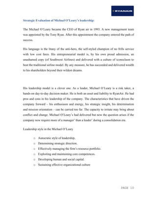 PAGE 10
Strategic Evaluation of Michael O’Leary’s leadership:
The Michael O’Leary became the CEO of Ryan air in 1993. A new management team
was appointed by the Tony Ryan. After this appointment the company entered the path of
success.
His language is the litany of the anti-hero, the self-styled champion of no frills service
with low cost fares. His entrepreneurial model is, by his own proud admission, an
unashamed copy (of Southwest Airlines) and delivered with a culture of iconoclasm to
beat the traditional airline model. By any measure, he has succeeded and delivered wealth
to his shareholders beyond their wildest dreams.
His leadership model is a clever one. As a leader, Michael O’Leary is a risk taker, a
hands-on day-to-day decision maker. He is both an asset and liability to RyanAir. He had
pros and cons in his leadership of the company. The characteristics that have driven the
company forward – his enthusiasm and energy, his strategic insight, his determination
and mission orientation – can be carried too far. The capacity to irritate may bring about
conflict and change. Michael O’Leary’s had delivered but now the question arises if the
company now require more of a manager’ than a leader’ during a consolidation era.
Leadership style in the Michael O’Leary
o Autocratic style of leadership,
o Determining strategic direction.
o Effectively managing the firm’s resource portfolio.
o Exploiting and maintaining core competences.
o Developing human and social capital.
o Sustaining effective organizational culture
 