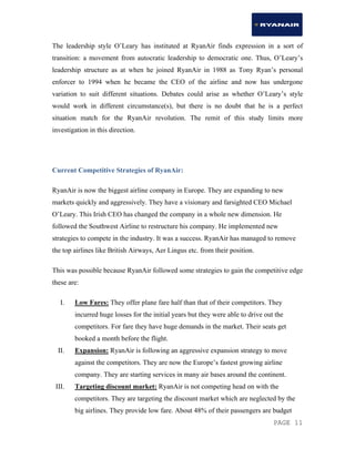 PAGE 11
The leadership style O’Leary has instituted at RyanAir finds expression in a sort of
transition: a movement from autocratic leadership to democratic one. Thus, O’Leary’s
leadership structure as at when he joined RyanAir in 1988 as Tony Ryan’s personal
enforcer to 1994 when he became the CEO of the airline and now has undergone
variation to suit different situations. Debates could arise as whether O’Leary’s style
would work in different circumstance(s), but there is no doubt that he is a perfect
situation match for the RyanAir revolution. The remit of this study limits more
investigation in this direction.
Current Competitive Strategies of RyanAir:
RyanAir is now the biggest airline company in Europe. They are expanding to new
markets quickly and aggressively. They have a visionary and farsighted CEO Michael
O’Leary. This Irish CEO has changed the company in a whole new dimension. He
followed the Southwest Airline to restructure his company. He implemented new
strategies to compete in the industry. It was a success. RyanAir has managed to remove
the top airlines like British Airways, Aer Lingus etc. from their position.
This was possible because RyanAir followed some strategies to gain the competitive edge
these are:
I. Low Fares: They offer plane fare half than that of their competitors. They
incurred huge losses for the initial years but they were able to drive out the
competitors. For fare they have huge demands in the market. Their seats get
booked a month before the flight.
II. Expansion: RyanAir is following an aggressive expansion strategy to move
against the competitors. They are now the Europe’s fastest growing airline
company. They are starting services in many air bases around the continent.
III. Targeting discount market: RyanAir is not competing head on with the
competitors. They are targeting the discount market which are neglected by the
big airlines. They provide low fare. About 48% of their passengers are budget
 