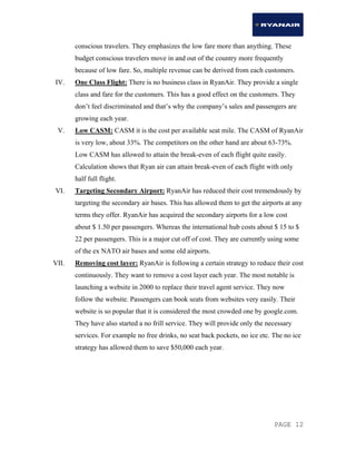 PAGE 12
conscious travelers. They emphasizes the low fare more than anything. These
budget conscious travelers move in and out of the country more frequently
because of low fare. So, multiple revenue can be derived from each customers.
IV. One Class Flight: There is no business class in RyanAir. They provide a single
class and fare for the customers. This has a good effect on the customers. They
don’t feel discriminated and that’s why the company’s sales and passengers are
growing each year.
V. Low CASM: CASM it is the cost per available seat mile. The CASM of RyanAir
is very low, about 33%. The competitors on the other hand are about 63-73%.
Low CASM has allowed to attain the break-even of each flight quite easily.
Calculation shows that Ryan air can attain break-even of each flight with only
half full flight.
VI. Targeting Secondary Airport: RyanAir has reduced their cost tremendously by
targeting the secondary air bases. This has allowed them to get the airports at any
terms they offer. RyanAir has acquired the secondary airports for a low cost
about $ 1.50 per passengers. Whereas the international hub costs about $ 15 to $
22 per passengers. This is a major cut off of cost. They are currently using some
of the ex NATO air bases and some old airports.
VII. Removing cost layer: RyanAir is following a certain strategy to reduce their cost
continuously. They want to remove a cost layer each year. The most notable is
launching a website in 2000 to replace their travel agent service. They now
follow the website. Passengers can book seats from websites very easily. Their
website is so popular that it is considered the most crowded one by google.com.
They have also started a no frill service. They will provide only the necessary
services. For example no free drinks, no seat back pockets, no ice etc. The no ice
strategy has allowed them to save $50,000 each year.
 