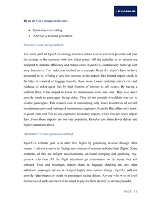 PAGE 13
Ryan air Core competencies are:
 Innovative cost cutting
 Alternative revenue generation
Innovative cost cutting method:
The main point of RyanAir's strategy involves reduce cost at wherever possible and pass
the savings to the customer with low ticket prices. All the activities in its process are
designed to increase efficiency and reduce costs. RyanAir is continuously come up with
very Innovative Cost reduction method as a example Ryan Air doesn't have to have
personnel in by offering a very few services at the airport, like limited airport check-in
facilities or removal of baggage transfer, these areas. Lower customer service cost and
riddance of ticket agent fees by high fixation of internet to sell tickets. By having a
uniform fleet, it has helped to lower its maintenance costs and time. They also don’t
provide meals to passengers facing delay. They do not provide wheelchair services to
disable passengers. This reduces cost in maintaining only fewer inventories of aircraft
maintenance parts and training of maintenance engineers. RyanAir flies offers only point-
to-point route and flies to less expensive secondary airports which charges lower airport
fees. Since these airports are not very populous, RyanAir can attain fewer delays and
higher turnaround times.
Alternative revenue generation method:
RyanAir's ultimate goal is to offer free flights by generating revenue through other
means. It always creative in finding new sources of revenue onboard their flights. Some
examples of this are inflight advertisements, on-board shopping and gambling, pay-
preview television. All the flight attendants get commission on the items they sell
onboard. Food and beverages, airport check in, baggage checking and any other
additional passenger service is charged higher than normal charge. RyanAir will not
provide refreshments or meals to passengers facing delays. Anyone who wish to avail
themselves of such services will be asked to pay for them directly to service provider.
 