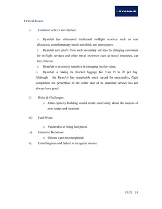 PAGE 14
Critical Issues
i) Customer service satisfaction:
o RyanAir has eliminated traditional in-flight services such as seat
allocation, complementary meals and drink and newspapers.
o RyanAir earn profit from such secondary services by charging customers
for in-flight services and other travel expenses such as travel insurance, car
hire, Internet.
o RyanAir is extremely sensitive in changing the fair value.
o RyanAir is raising its checked luggage fee from 15 to 20 per bag.
Although the RyanAir has remarkable track record for punctuality, flight
completion the perception of the softer side of its customer service has not
always been good.
ii) Risks & Challenges:
o Extra capacity building would create uncertainty about the success of
new routes and locations
iii) Fuel Prices:
o Vulnerable to rising fuel prices
iv) Industrial Relations:
o Unions were not recognized
v) Unwillingness and failure to recognize unions:
 