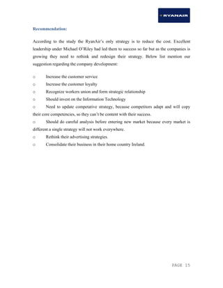 PAGE 15
Recommendation:
According to the study the RyanAir’s only strategy is to reduce the cost. Excellent
leadership under Michael O’Riley had led them to success so far but as the companies is
growing they need to rethink and redesign their strategy. Below list mention our
suggestion regarding the company development:
o Increase the customer service
o Increase the customer loyalty
o Recognize workers union and form strategic relationship
o Should invest on the Information Technology
o Need to update competative strategy, because competitors adapt and will copy
their core competencies, so they can’t be content with their success.
o Should do careful analysis before entering new market because every market is
different a single strategy will not work everywhere.
o Rethink their advertising strategies.
o Consolidate their business in their home country Ireland.
 