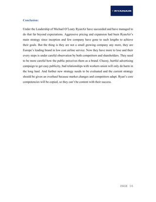 PAGE 16
Conclusion:
Under the Leadership of Michael O’Leary RyanAir have succeeded and have managed to
do that far beyond expectations. Aggressive pricing and expansion had been RyanAir’s
main strategy since inception and few company have gone to such lengths to achieve
their goals. But the thing is they are not a small growing company any more, they are
Europe’s leading brand in low cost airline service. Now they have more to lose and their
every steps is under careful observation by both competitors and shareholders. They need
to be more careful how the public perceives them as a brand. Cheesy, hurtful advertising
campaign to get easy publicity, bad relationships with workers union will only do harm in
the long haul. And further new strategy needs to be evaluated and the current strategy
should be given an overhaul because market changes and competitors adapt. Ryan’s core
competencies will be copied, so they can’t be content with their success.
 