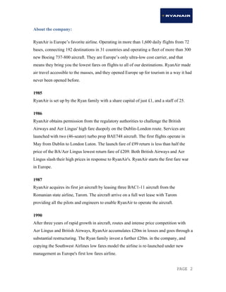 PAGE 2
About the company:
RyanAir is Europe’s favorite airline. Operating in more than 1,600 daily flights from 72
bases, connecting 192 destinations in 31 countries and operating a fleet of more than 300
new Boeing 737-800 aircraft. They are Europe’s only ultra-low cost carrier, and that
means they bring you the lowest fares on flights to all of our destinations. RyanAir made
air travel accessible to the masses, and they opened Europe up for tourism in a way it had
never been opened before.
1985
RyanAir is set up by the Ryan family with a share capital of just £1, and a staff of 25.
1986
RyanAir obtains permission from the regulatory authorities to challenge the British
Airways and Aer Lingus' high fare duopoly on the Dublin-London route. Services are
launched with two (46-seater) turbo prop BAE748 aircraft. The first flights operate in
May from Dublin to London Luton. The launch fare of £99 return is less than half the
price of the BA/Aer Lingus lowest return fare of £209. Both British Airways and Aer
Lingus slash their high prices in response to RyanAir's. RyanAir starts the first fare war
in Europe.
1987
RyanAir acquires its first jet aircraft by leasing three BAC1-11 aircraft from the
Romanian state airline, Tarom. The aircraft arrive on a full wet lease with Tarom
providing all the pilots and engineers to enable RyanAir to operate the aircraft.
1990
After three years of rapid growth in aircraft, routes and intense price competition with
Aer Lingus and British Airways, RyanAir accumulates £20m in losses and goes through a
substantial restructuring. The Ryan family invest a further £20m. in the company, and
copying the Southwest Airlines low fares model the airline is re-launched under new
management as Europe's first low fares airline.
 