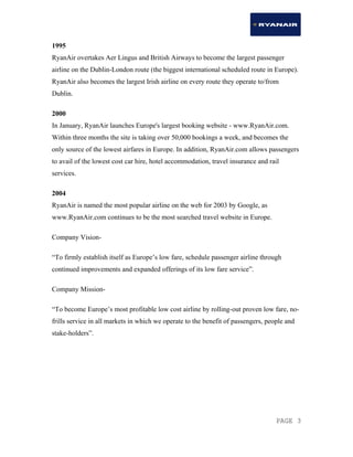 PAGE 3
1995
RyanAir overtakes Aer Lingus and British Airways to become the largest passenger
airline on the Dublin-London route (the biggest international scheduled route in Europe).
RyanAir also becomes the largest Irish airline on every route they operate to/from
Dublin.
2000
In January, RyanAir launches Europe's largest booking website - www.RyanAir.com.
Within three months the site is taking over 50,000 bookings a week, and becomes the
only source of the lowest airfares in Europe. In addition, RyanAir.com allows passengers
to avail of the lowest cost car hire, hotel accommodation, travel insurance and rail
services.
2004
RyanAir is named the most popular airline on the web for 2003 by Google, as
www.RyanAir.com continues to be the most searched travel website in Europe.
Company Vision-
“To firmly establish itself as Europe’s low fare, schedule passenger airline through
continued improvements and expanded offerings of its low fare service”.
Company Mission-
“To become Europe’s most profitable low cost airline by rolling-out proven low fare, no-
frills service in all markets in which we operate to the benefit of passengers, people and
stake-holders”.
 