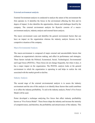 PAGE 4
External environment analysis:
External Environment analysis in conducted to analyze the nature of the environment the
firm operates in. It identifies the forces in the environment affecting the firm and its
degree of impact. It also identifies the opportunities, threats and challenges faced by the
company. The external environment analysis for RyanAir consists of a macro-
environment analysis, industry analysis and external factor analysis.
The macro environment scans and identifies the general environment factors that can
have an impact on the organization whereas the industry analysis focuses on the
competitive situation of the company.
Macro Environmental Analysis:
The macro-environment is composed of major external and uncontrollable factors that
influence an organization's decision making, and affect its performance and strategies.
These factors include the Political, Economical, Social, Technological, Environmental
and Legal forces (PESTEL). These forces do not change frequently, but when it does, it
has a major impact on the organization. The PESTEL analysis looks at the general
environment in which the organization is operating in and helps to realize the risk
associated with the market growth or decline.
Industry Analysis:
The second stage of the external environmental analysis is to assess the industry
environment and the aim of this analysis is to identify those factors that could contribute
to or affect the industry profitability. To aid in the industry analysis, Porter’s Five Forces
Model will be used.
Porter developed a technique analyzing five forces that affect industry profitability
known as “Five Forces Model”. These forces shape the industry and increase the intensity
of competitiveness, and therefore, the profitability and attractiveness of the industry. This
 