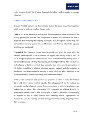 PAGE 5
model helps to identify the dynamic factors of the industry and the market to compete
effectively.
PESTEL Analysis of Ryan Air:
RyanAir PESTEL analyses are those external factors that could hinder their operation
which would be analyzed based on the case study.
Political: As a big political factor European Union expansion affect the direction and
strategy planning of RyanAir. The enlargement is positive as it increases the flow of
migration, thus increasing the company passengers. Also, the tighten security may have
increased their security system. This could increase costs because it has to be regularly
monitored and maintained.
Economical: For Economic factors, there is unstable fuel price that could affect the
company operating costs. It can be said that, the biggest costs for any airline is fuel. The
rise in fuel prices means that operation costs would increase therefore pushing prices to
increase and relatively affecting the company growth and profitability. This situation was
badly affected to the Ryan air while they are run for least price. Also the depreciation of
US Dollar, availability of efficient substitute transport methods and also reduction in
distribution costs from customers adapting to online check-ins where identified as the
factors that has high influence regarding the economical influence.
Social: Social factors link with political and economic in terms of stable development
that would allow a more sociable lifestyle. The enlargement of EU for instance has
increase the number of people moving from region-region to work, for graduation trips,
backpackers, or leisure. The enlargement (EU expansion) has affected RyanAir by
providing the bases to attract a wide demographic of prospect. The effect of this capacity
on RyanAir is that, it could increase their operating market, segmentation and
productivity. Also, the company low-fares strategy means they can fly frequently because
there is demand.
 