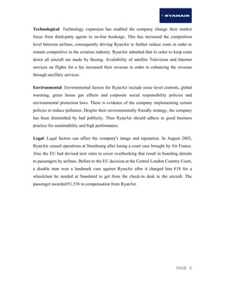 PAGE 6
Technological: Technology expansion has enabled the company change their market
focus from third-party agents to on-line bookings. This has increased the competition
level between airlines, consequently driving RyanAir to further reduce costs in order to
remain competitive in the aviation industry. RyanAir admitted that in order to keep costs
down all aircraft are made by Beoing. Availability of satellite Television and Internet
services on flights for a fee increased their revenue in order to enhancing the revenue
through ancillary services.
Environmental: Environmental factors for RyanAir include noise level controls, global
warming, green house gas effects and corporate social responsibility policies and
environmental protection laws. There is evidence of the company implementing certain
policies to reduce pollution. Despite their environmentally friendly strategy, the company
has been diminished by bad publicity. Thus RyanAir should adhere to good business
practice for sustainability and high performance.
Legal: Legal factors can affect the company's image and reputation. In August 2003,
RyanAir ceased operations at Strasbourg after losing a court case brought by Air France.
Also the EU had devised new rules to cover overbooking that result in boarding denials
to passengers by airlines. Before to the EU decision at the Central London Country Court,
a disable man won a landmark case against RyanAir after it charged him €18 for a
wheelchair he needed at Standsted to get from the check-in desk to the aircraft. The
passenger awarded €1,336 in compensation from RyanAir.
 