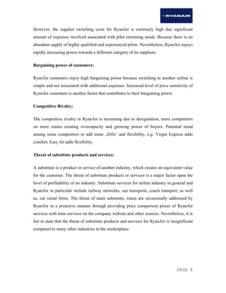 PAGE 8
However, the supplier switching costs for RyanAir is extremely high due significant
amount of expenses involved associated with pilot retraining needs. Because there is no
abundant supply of highly qualified and experienced pilots. Nevertheless, RyanAir enjoys
rapidly increasing power towards a different category of its suppliers.
Bargaining power of customers:
RyanAir customers enjoy high bargaining power because switching to another airline is
simple and not associated with additional expenses. Increased level of price sensitivity of
RyanAir customers is another factor that contributes to their bargaining power.
Competitive Rivalry:
The competitive rivalry in RyanAir is increasing due to deregulation, more competitors
on more routes creating overcapacity and growing power of buyers. Potential trend
among some competitors to add some „frills’ and flexibility, e.g. Virgin Express adds
comfort, Easy Jet adds flexibility.
Threat of substitute products and services:
A substitute is a product or service of another industry, which creates an equivalent value
for the customer. The threat of substitute products or services is a major factor upon the
level of profitability of an industry. Substitute services for airline industry in general and
RyanAir in particular include railway networks, sea transports, coach transport, as well
as, car rental firms. The threat of main substitute, trains are occasionally addressed by
RyanAir in a proactive manner through providing price comparison prices of RyanAir
services with train services on the company website and other sources. Nevertheless, it is
fair to state that the threat of substitute products and services for RyanAir is insignificant
compared to many other industries in the marketplace.
 