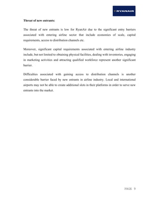 PAGE 9
Threat of new entrants:
The threat of new entrants is low for RyanAir due to the significant entry barriers
associated with entering airline sector that include economies of scale, capital
requirements, access to distribution channels etc.
Moreover, significant capital requirements associated with entering airline industry
include, but not limited to obtaining physical facilities, dealing with inventories, engaging
in marketing activities and attracting qualified workforce represent another significant
barrier.
Difficulties associated with gaining access to distribution channels is another
considerable barrier faced by new entrants in airline industry. Local and international
airports may not be able to create additional slots in their platforms in order to serve new
entrants into the market.
 