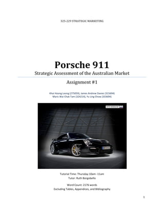 325‐229 STRATEGIC MARKETING  




               Porsche 911 
    Strategic Assessment of the Australian Market                          
                         Assignment #1 
                                       
           Khai Hoong Leong (275059), James Andrew Davies (315694) 
             Maric Wai Chak Tam (324214), Yu Ling Chow (333694) 
                                          




                                                                       

                   Tutorial Time: Thursday 10am ‐11am 
                          Tutor: Ruth Borgobello 

                         Word Count: 2176 words 
              Excluding Tables, Appendices, and Bibliography 

                                                                              1 
 
 