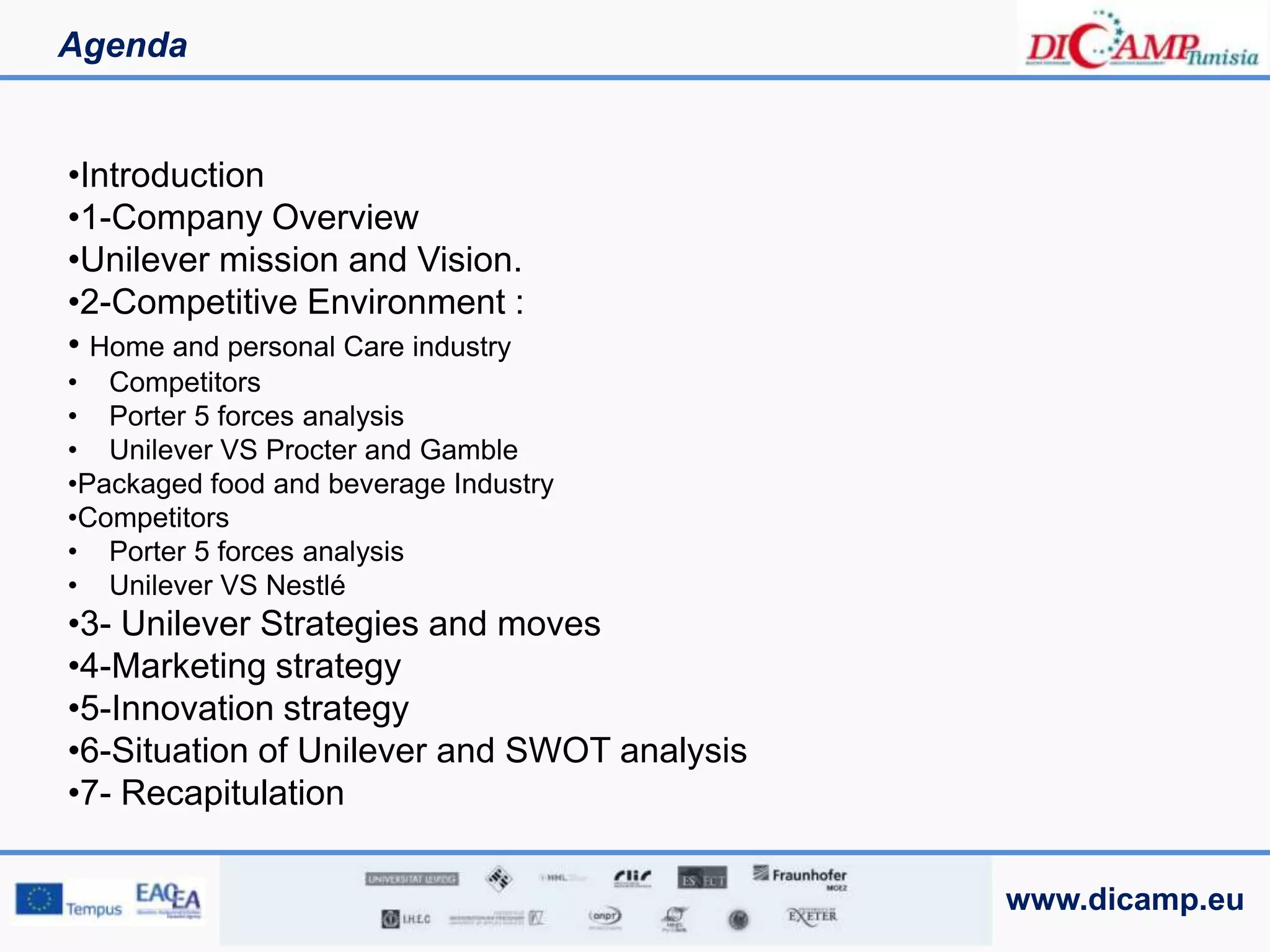 www.dicamp.eu
Agenda
•Introduction
•1-Company Overview
•Unilever mission and Vision.
•2-Competitive Environment :
• Home and personal Care industry
• Competitors
• Porter 5 forces analysis
• Unilever VS Procter and Gamble
•Packaged food and beverage Industry
•Competitors
• Porter 5 forces analysis
• Unilever VS Nestlé
•3- Unilever Strategies and moves
•4-Marketing strategy
•5-Innovation strategy
•6-Situation of Unilever and SWOT analysis
•7- Recapitulation
 