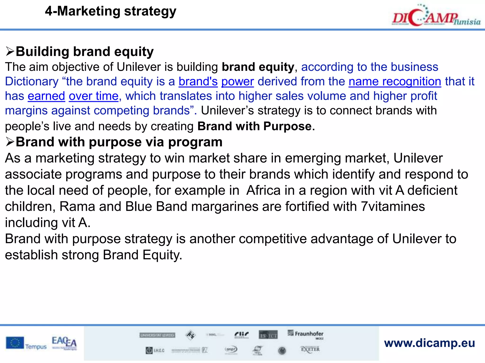 www.dicamp.eu
4-Marketing strategy
Building brand equity
The aim objective of Unilever is building brand equity, according to the business
Dictionary “the brand equity is a brand's power derived from the name recognition that it
has earned over time, which translates into higher sales volume and higher profit
margins against competing brands”. Unilever’s strategy is to connect brands with
people’s live and needs by creating Brand with Purpose.
Brand with purpose via program
As a marketing strategy to win market share in emerging market, Unilever
associate programs and purpose to their brands which identify and respond to
the local need of people, for example in Africa in a region with vit A deficient
children, Rama and Blue Band margarines are fortified with 7vitamines
including vit A.
Brand with purpose strategy is another competitive advantage of Unilever to
establish strong Brand Equity.
 