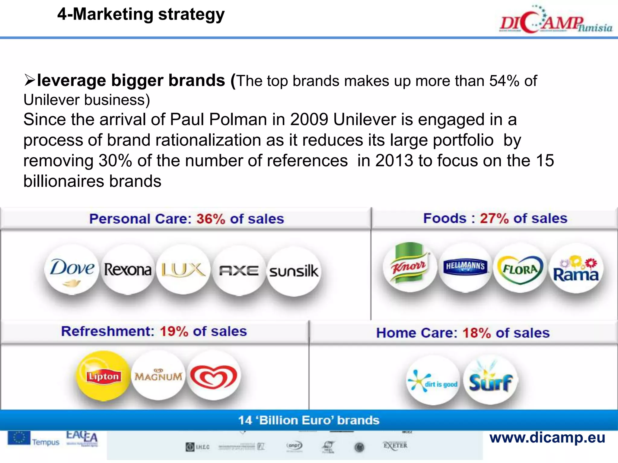 www.dicamp.eu
leverage bigger brands (The top brands makes up more than 54% of
Unilever business)
Since the arrival of Paul Polman in 2009 Unilever is engaged in a
process of brand rationalization as it reduces its large portfolio by
removing 30% of the number of references in 2013 to focus on the 15
billionaires brands
4-Marketing strategy
 