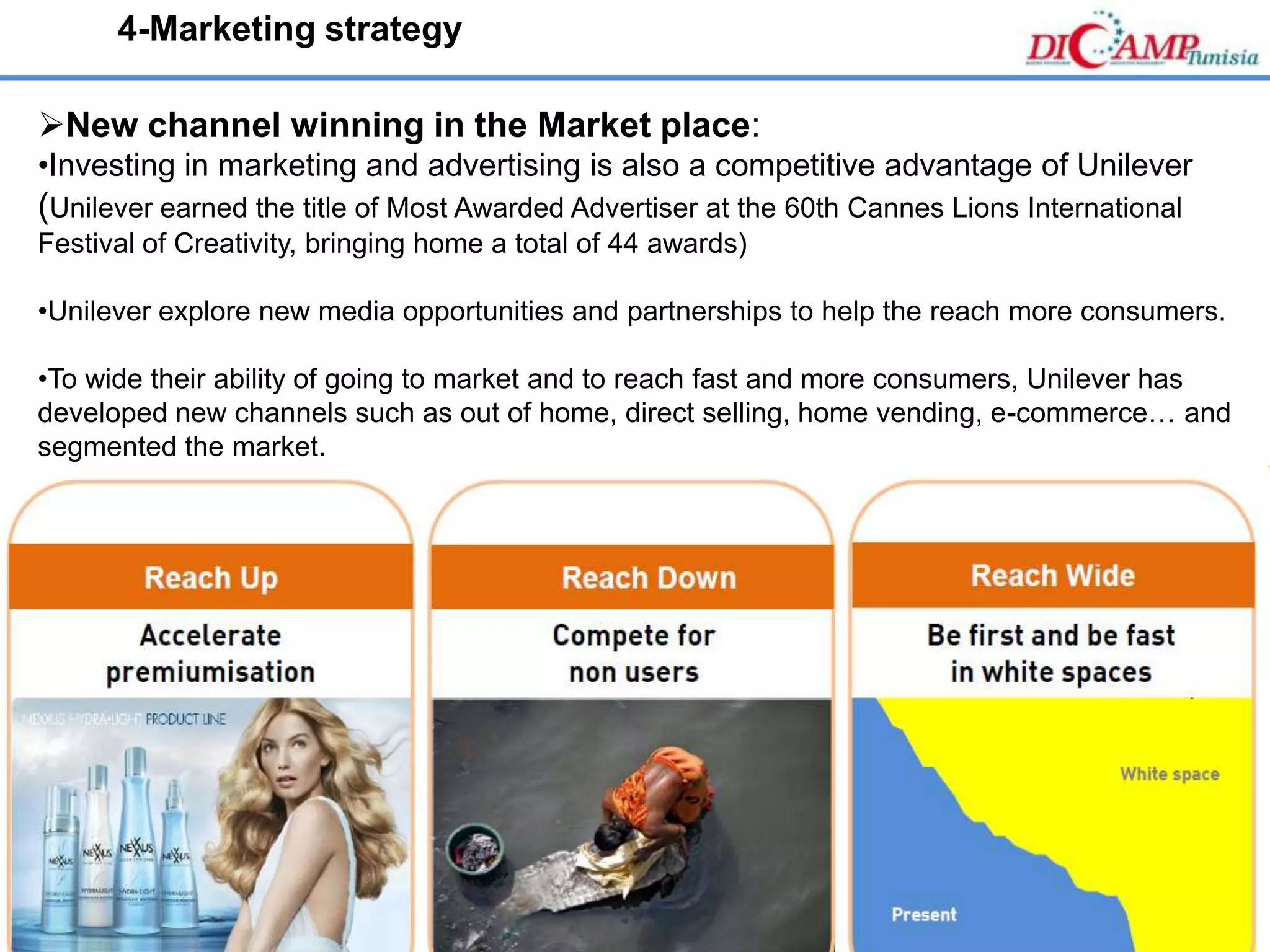 www.dicamp.eu
New channel winning in the Market place:
•Investing in marketing and advertising is also a competitive advantage of Unilever
(Unilever earned the title of Most Awarded Advertiser at the 60th Cannes Lions International
Festival of Creativity, bringing home a total of 44 awards)
•Unilever explore new media opportunities and partnerships to help the reach more consumers.
•To wide their ability of going to market and to reach fast and more consumers, Unilever has
developed new channels such as out of home, direct selling, home vending, e-commerce… and
segmented the market.
4-Marketing strategy
 