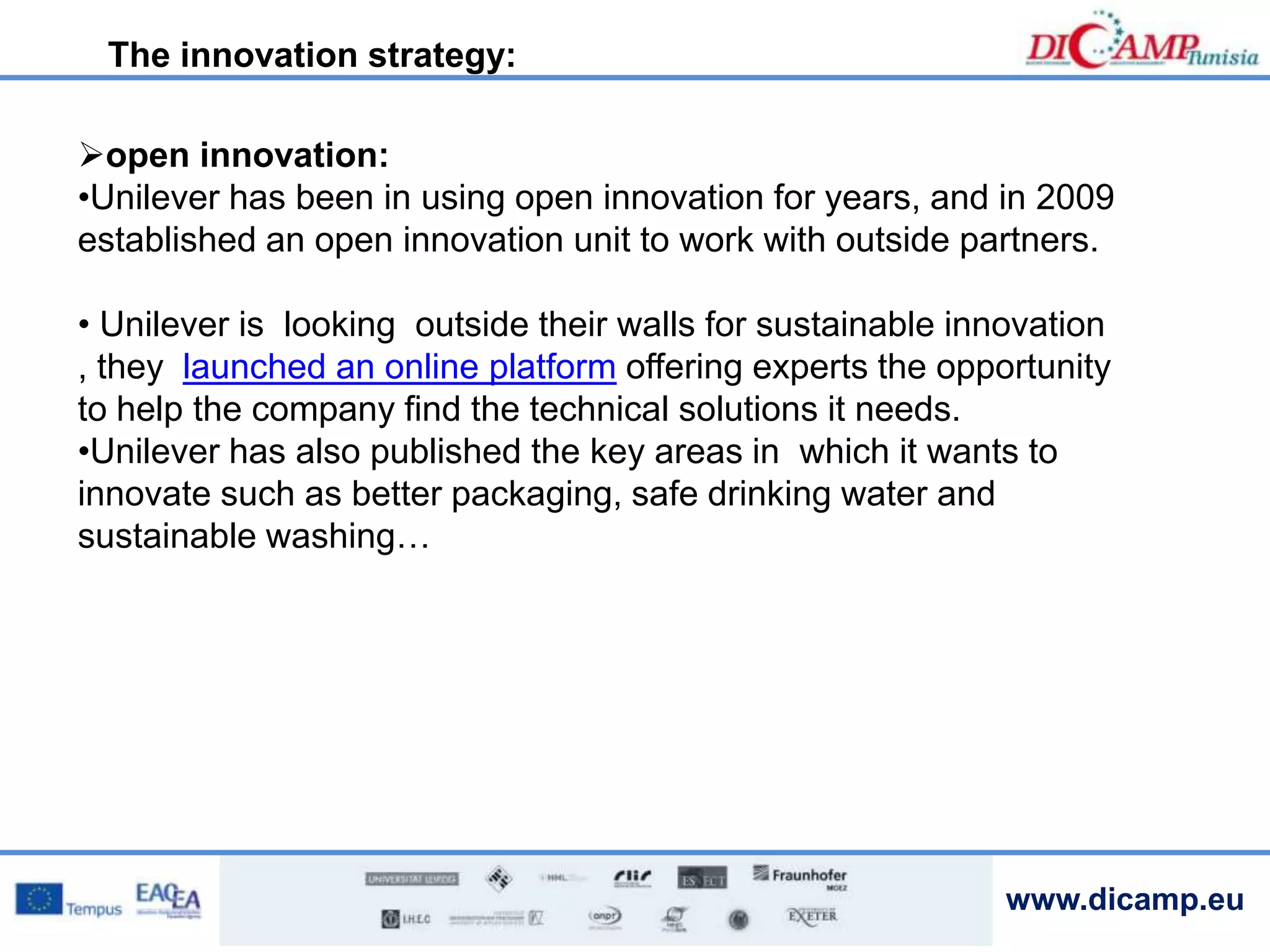 www.dicamp.eu
open innovation:
•Unilever has been in using open innovation for years, and in 2009
established an open innovation unit to work with outside partners.
• Unilever is looking outside their walls for sustainable innovation
, they launched an online platform offering experts the opportunity
to help the company find the technical solutions it needs.
•Unilever has also published the key areas in which it wants to
innovate such as better packaging, safe drinking water and
sustainable washing…
The innovation strategy:
 