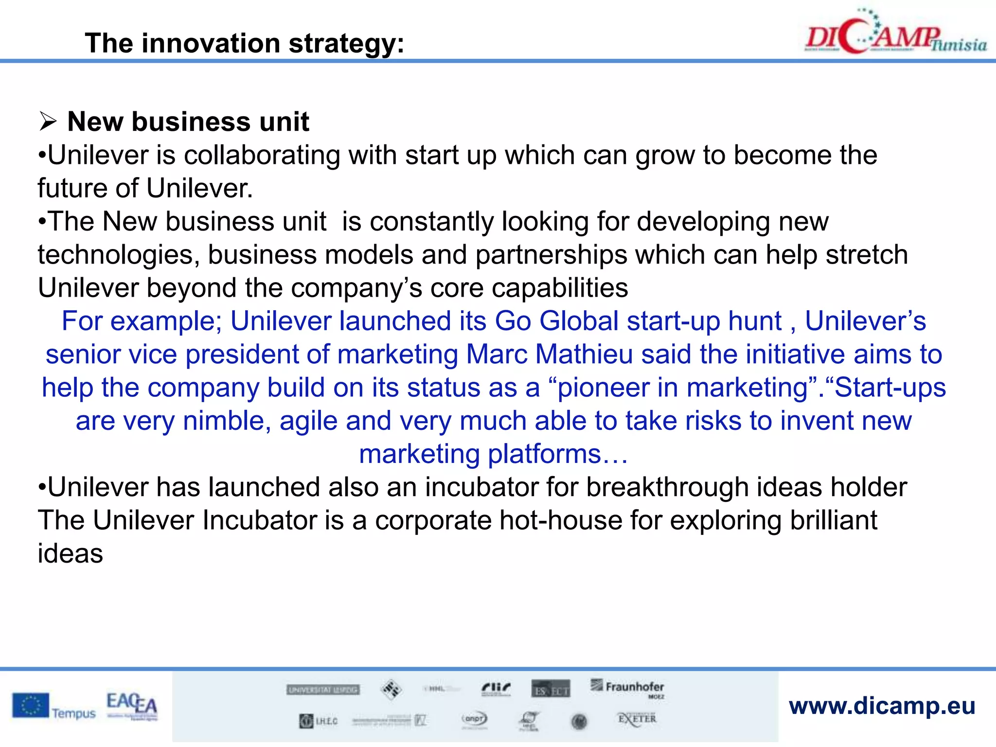 www.dicamp.eu
 New business unit
•Unilever is collaborating with start up which can grow to become the
future of Unilever.
•The New business unit is constantly looking for developing new
technologies, business models and partnerships which can help stretch
Unilever beyond the company’s core capabilities
For example; Unilever launched its Go Global start-up hunt , Unilever’s
senior vice president of marketing Marc Mathieu said the initiative aims to
help the company build on its status as a “pioneer in marketing”.“Start-ups
are very nimble, agile and very much able to take risks to invent new
marketing platforms…
•Unilever has launched also an incubator for breakthrough ideas holder
The Unilever Incubator is a corporate hot-house for exploring brilliant
ideas
The innovation strategy:
 