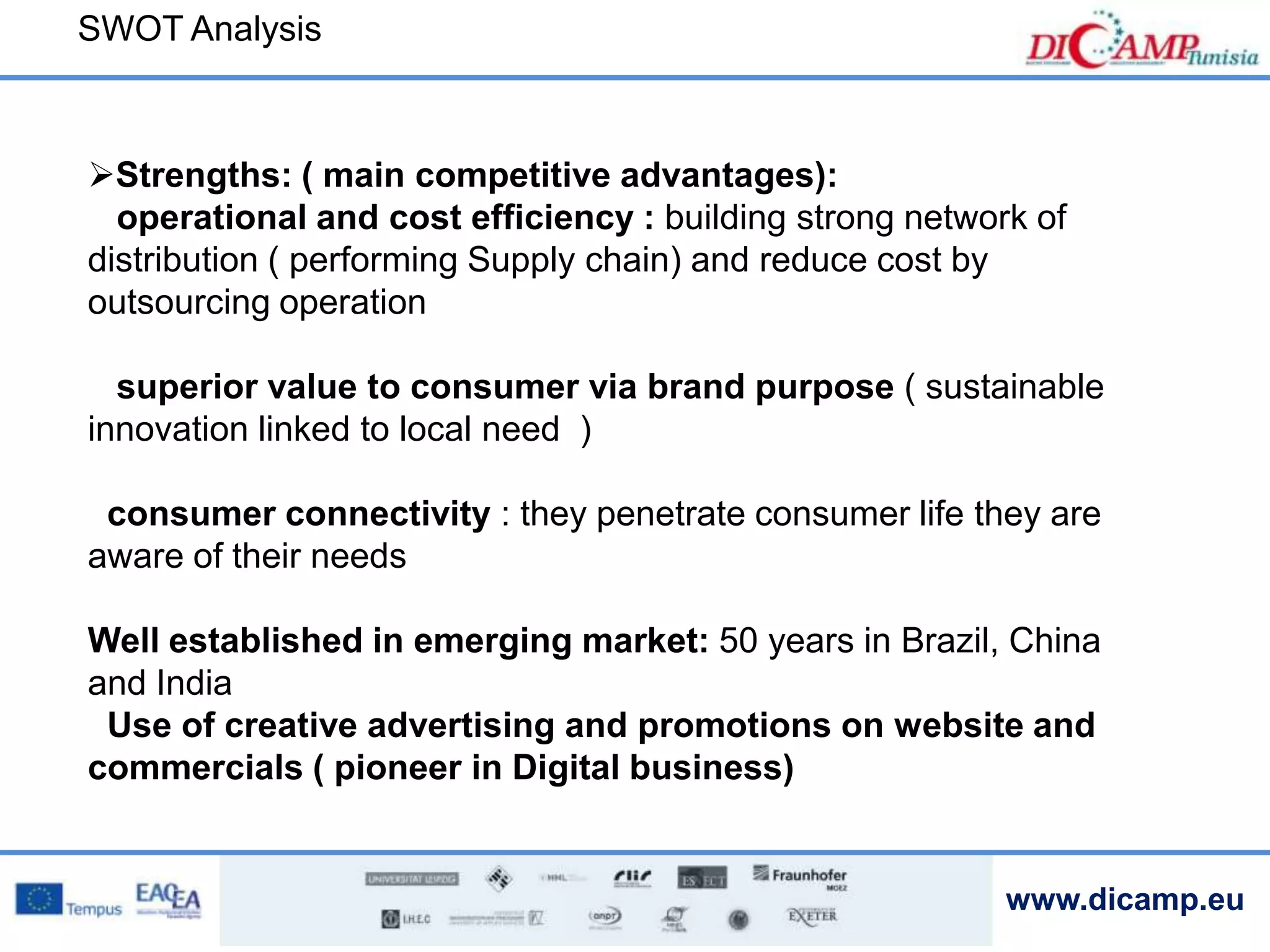 www.dicamp.eu
SWOT Analysis
Strengths: ( main competitive advantages):
operational and cost efficiency : building strong network of
distribution ( performing Supply chain) and reduce cost by
outsourcing operation
superior value to consumer via brand purpose ( sustainable
innovation linked to local need )
consumer connectivity : they penetrate consumer life they are
aware of their needs
Well established in emerging market: 50 years in Brazil, China
and India
Use of creative advertising and promotions on website and
commercials ( pioneer in Digital business)
 