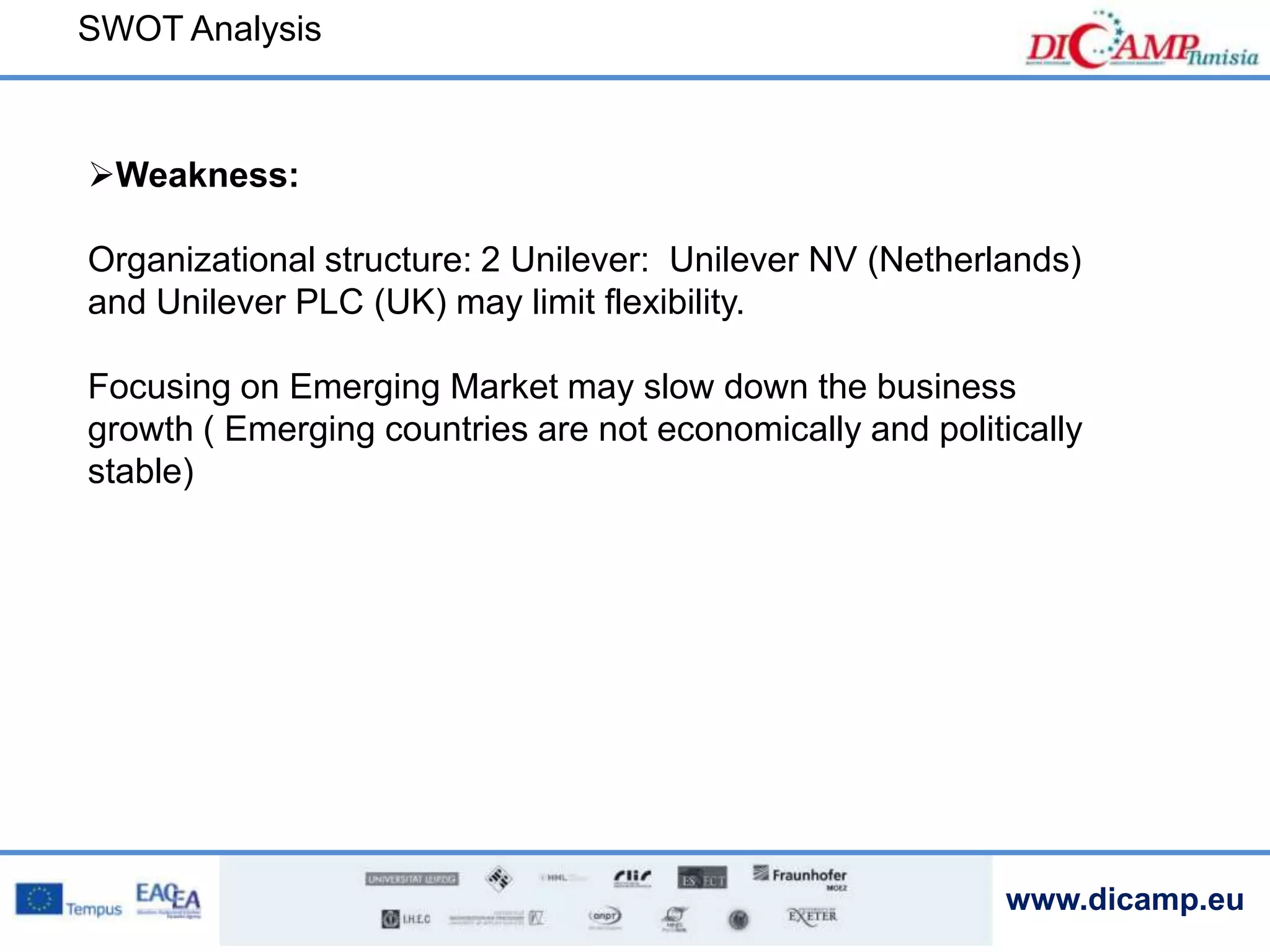 www.dicamp.eu
SWOT Analysis
Weakness:
Organizational structure: 2 Unilever: Unilever NV (Netherlands)
and Unilever PLC (UK) may limit flexibility.
Focusing on Emerging Market may slow down the business
growth ( Emerging countries are not economically and politically
stable)
 