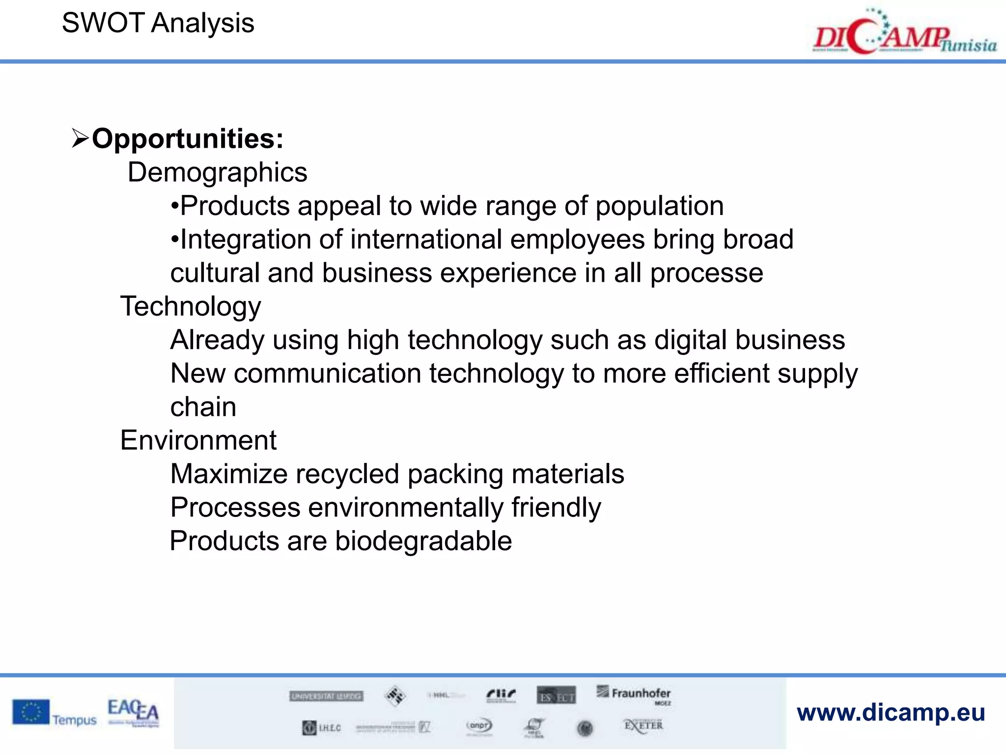 www.dicamp.eu
Opportunities:
Demographics
•Products appeal to wide range of population
•Integration of international employees bring broad
cultural and business experience in all processe
Technology
Already using high technology such as digital business
New communication technology to more efficient supply
chain
Environment
Maximize recycled packing materials
Processes environmentally friendly
Products are biodegradable
SWOT Analysis
 