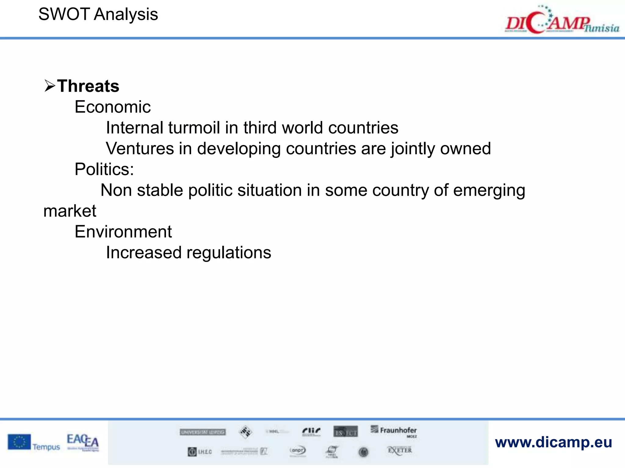 www.dicamp.eu
Threats
Economic
Internal turmoil in third world countries
Ventures in developing countries are jointly owned
Politics:
Non stable politic situation in some country of emerging
market
Environment
Increased regulations
SWOT Analysis
 