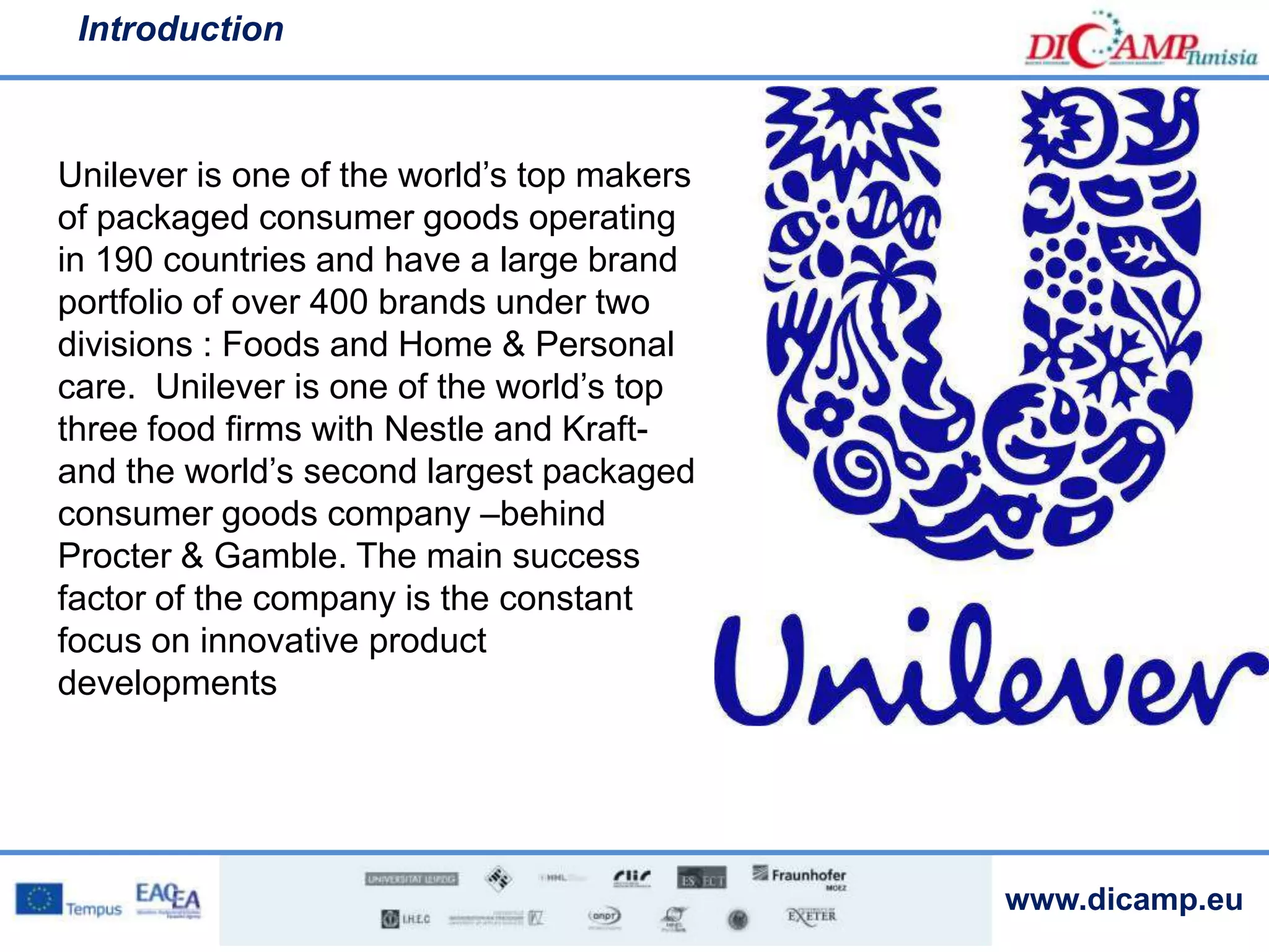 www.dicamp.eu
Introduction
Unilever is one of the world’s top makers
of packaged consumer goods operating
in 190 countries and have a large brand
portfolio of over 400 brands under two
divisions : Foods and Home & Personal
care. Unilever is one of the world’s top
three food firms with Nestle and Kraft-
and the world’s second largest packaged
consumer goods company –behind
Procter & Gamble. The main success
factor of the company is the constant
focus on innovative product
developments
 