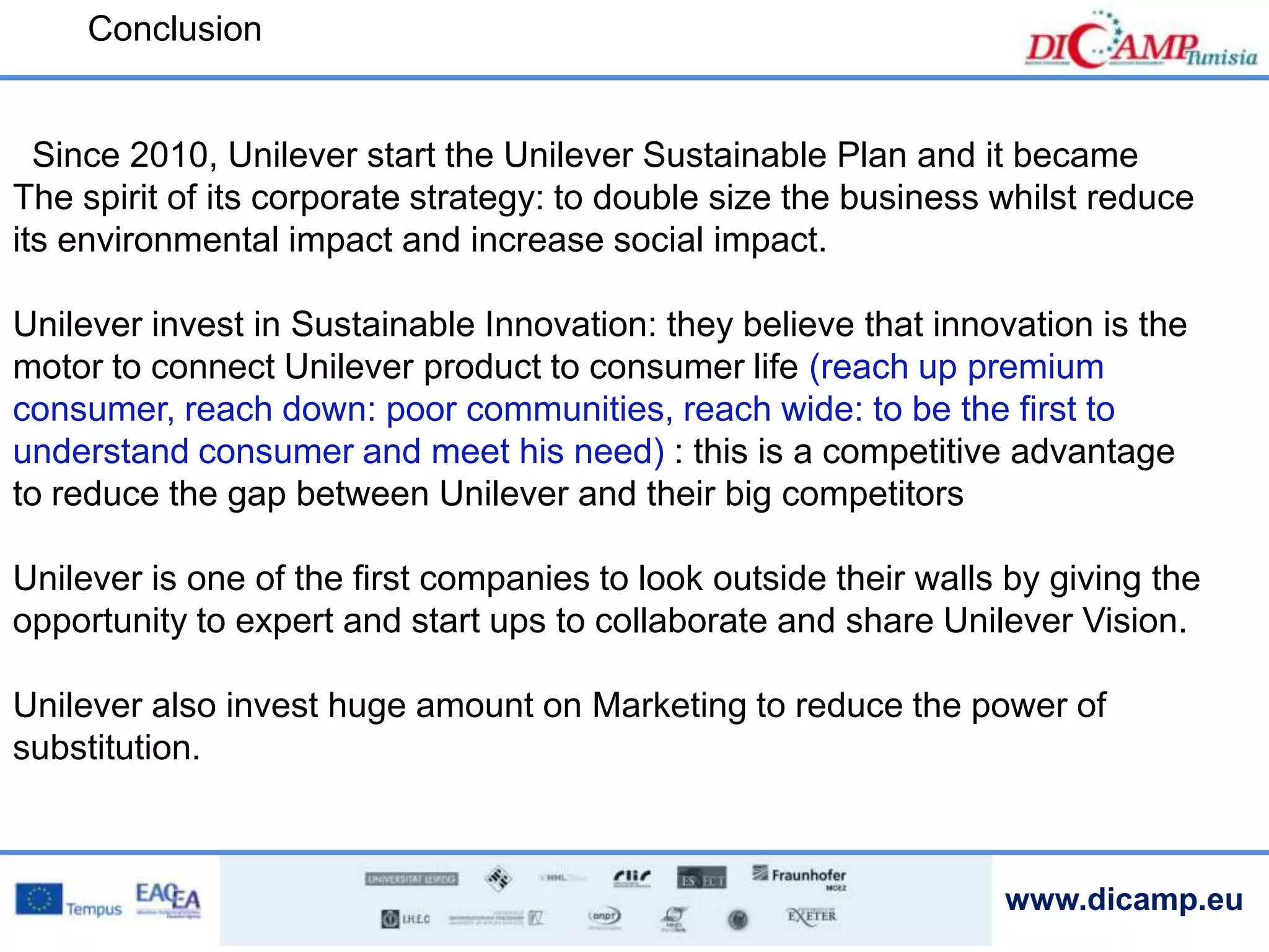 www.dicamp.eu
Conclusion
Since 2010, Unilever start the Unilever Sustainable Plan and it became
The spirit of its corporate strategy: to double size the business whilst reduce
its environmental impact and increase social impact.
Unilever invest in Sustainable Innovation: they believe that innovation is the
motor to connect Unilever product to consumer life (reach up premium
consumer, reach down: poor communities, reach wide: to be the first to
understand consumer and meet his need) : this is a competitive advantage
to reduce the gap between Unilever and their big competitors
Unilever is one of the first companies to look outside their walls by giving the
opportunity to expert and start ups to collaborate and share Unilever Vision.
Unilever also invest huge amount on Marketing to reduce the power of
substitution.
 