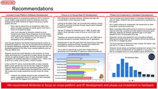 • Developing games on smartphone platforms (iOS or Android)
would create a large audience base for Nintendo since this
strategy would allow Nintendo to capture the group of game
players who are:
• More used to spend time on smartphone rather than
game consoles (average US adults spend more than 3
hours on smartphone daily)
• Very much attracted to Nintendo content such as
Pokémon and Super Mario (Pokémon Go is the fastest
mobile game that reached $500 million and Super Mario
Run, which will be released on Dec 15th 2016, is
anticipating to be a blockbuster)
• Even though Nintendo has started experimenting its content on
smartphone platforms, it has not yet exploited the full potential of
its valuable intellectual properties. Nintendo should also look into
developing games for the other main console platforms such as
PS4 and XBOX One
• Nintendo should pay close attention to the evolution of virtual
reality technology as it is expected to hugely disrupt the gaming
industry as well as people’s ways of living. Business Insider
anticipates VR headset shipment to increase from 1 million units
at 2016 to 5 million units by 2020, a 400% increase.
• In the current PC arena, most of the traffic is drawn towards
MMO e-sport games such as DOTA2 and League of Legend.
Nintendo should also look into the developing games for PC
platform in the form of MMO where the players can create their
own avatars and create experience journey inside the virtual
world.
• However this strategy should be less prioritized than
earlier suggestions since PC gaming is fairly saturated
and is also the biggest victim of piracy
Recommendations
• With Nintendo's hardware failures, software has been the
success factor in their business model
• Looking at the below chart, we conclude that creating a strong
IP leads to recurring revenues through regular game releases
and game/IP loyalty
• The last IP release for Nintendo was in 1996, 20 years ago.
Clearly, there has been a lack of focus on one of their core
abilities.
• Therefore, we propose diverting some of the 14% R&D that is
currently focused on consoles, towards new IP generation.
• Development of new IPs gives them the opportunity to leverage
multi-platform audience through consoles and mobile and
handhelds for maximum revenue generation
• This is also an opportunity to grow their market share by
developing more diversified IP catering to different audiences
• Once a pioneer and industry leader in hardware development
and unit sales, Nintendo has since experienced a significant fall
from grace
• Wii U sales continue to underwhelm the market and its value
proposition continues to plummet
• Major competitors Microsoft and Sony continue to innovate and
improve both their consoles and their platform-exclusive game
offerings, widening an already significant gap in unit sales
despite the Wii U’s favourable price tag
• Nintendo’s strong, time-tested IPs and competitive software
offerings are being limited by their platform-exclusivity because
of the Wii U’s staggering sales
• The announcement of Nintendo’s new console, the Switch, was
met with a 7% drop in stock price
• Nintendo should phase out hardware development, where it has
proven it cannot compete with its competitors in conjunction
with an increased focus on cross-platform game development
Increase Cross-Platform Software Development Focus on In-House New IP Development Phase Out Investment in Hardware Development
• We recommend Nintendo to focus on cross-platform and IP development and phase out investment in hardware
 