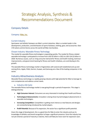 Strategic Analysis, Synthesis &
Recommendations Document
Company Details
Company: Nike, Inc.
Current Industry:
Sportswear and athletic footwear are Nike's current industries. Nike is a market leader in the
development, production, and distribution of sports footwear, clothing, gear, and accessories. Over
170 nations and territories across the world sell Nike merchandise.
Chosen Industry: Wearable Fitness Technology
The market for wearable fitness technologies is expanding quickly. The market for fitness-related
wearable technology is anticipated to increase from USD 45 billion in 2021 to USD 124.32 billion in
2028. Numerous causes, such as rising consumer demand for fitness and health tracking, technical
improvements, and government backing for fitness and health initiatives, are contributing to this
growth.
The wearable fitness technology market is fragmented, with several well-established and up-and-
coming firms. Apple, Fitbit, Garmin, Huawei, and Samsung are a few of the leading companies in the
sector.
Industry Attractiveness Analysis:
Wearable fitness technology is a rapidly growing industry with high potential for Nike to leverage its
core competencies and address unmet needs.
a. Industry Life Cycle:
The wearable fitness technology market is now going through a period of expansion. This stage is
distinguished by:
• High Consumer Interest: Consumers are very interested in tracking their health and fitness.
• Technological Advancements: Innovation is being driven by technological advancements in
wearable technologies.
• Increasing Competition: Competition is getting more intense as new features and designs
are constantly being introduced by market players.
• Profit Potential: Because of its expansion, the sector has a significant profit potential.
Given this stage of development, this is a good time for Nike to enter the industry and use its
knowledge of athletics and brand recognition to forge a significant presence. Since the industry has
not yet entered a period of maturity or decline, there will likely be more room for expansion soon.
 