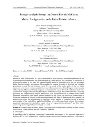 www.ccsenet.org/ijbm

International Journal of Business and Management

Vol. 6, No. 5; May 2011

Strategic Analysis through the General Electric/McKinsey
Matrix: An Application to the Italian Fashion Industry
Cesare Amatulli (Corresponding author)
Professor of Fashion Marketing
Faculty of Education Science, University of Bari
Piazza Umberto I, 70121, Bari, Italy
Tel: 39-80-497-0060

E-mail: c.amatulli@formazione.uniba.it
Tiziana Caputo

Research Assistant of Marketing
Department of Business, Law and Environmental Studies, University of Salento
Via per Monteroni, 73100, Lecce, Italy
Tel: 39-83-273-2234

E-mail: tiziana_caputo@libero.it

Gianluigi Guido
Full Professor of Marketing
Department of Business, Law and Environmental Studies, University of Salento
Via per Monteroni, 73100, Lecce, Italy
Tel: 39-83-233-2665
Received: November 3, 2010

E-mail: gianluigi.guido@unisalento.it

Accepted: December 7, 2010

doi:10.5539/ijbm.v6n5p61

Abstract
Introduced in the early Seventies as a specific framework for the evaluation of investment opportunities as part
of product portfolio management, the General Electric/McKinsey Matrix is still widely used for the analysis of
competitive scenarios. In this study, this managerial tool is applied to the apparel sector and four well-known
Italian fashion companies are analyzed. The procedure for creating the matrix is described and a detailed
presentation is made, for each company over a five-year-period, of the results relative to the two typical
dimensions of the matrix: business competitiveness and industry attractiveness. Considering the current tendency
of the majority of fashion and luxury companies to internationalize and develop multi-product and multi-brand
diversification strategies, this study may be useful for marketers working in these sectors who intend to develop
positioning and competitiveness analyses. Additionally, given the limited amount of academic studies on the
application of this matrix to the fashion industry, this study can help fill that gap and describe the state of the art
in the field, enriching the literature on the subject and creating new points of departure for future research. The
paper presents results that, although they are based on a limited selection of companies, provide an accurate
demonstration of the methodology applied and highlight a few differences found between the companies
examined; in particular, between fashion brands with a very high positioning (“couture”) and those with a
medium/high positioning (“diffusion” or “ready-to-wear”).
Keywords: General Electric/McKinsey Matrix, Fashion marketing, Luxury brands, Business strengths, Industry
attractiveness, Product-portfolio analysis, Competitive marketing
1. Introduction
It is well known that the traditional “transactional” marketing has been replaced by the “relational” marketing (cf.
Grönroos, 1997), which is based on the capability to attract customers and create a relationship, it refers also to

Published by Canadian Center of Science and Education

61

 