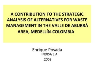 A CONTRIBUTION TO THE STRATEGIC ANALYSIS OF ALTERNATIVES FOR WASTE MANAGEMENT IN THE VALLE DE ABURRÁ AREA, MEDELLÍN-COLOMBIA   Enrique Posada  INDISA S.A 2008 
