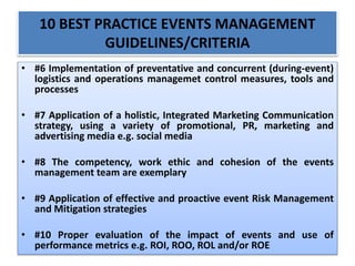 10 BEST PRACTICE EVENTS MANAGEMENT
GUIDELINES/CRITERIA
• #6 Implementation of preventative and concurrent (during-event)
logistics and operations managemet control measures, tools and
processes
• #7 Application of a holistic, Integrated Marketing Communication
strategy, using a variety of promotional, PR, marketing and
advertising media e.g. social media
• #8 The competency, work ethic and cohesion of the events
management team are exemplary
• #9 Application of effective and proactive event Risk Management
and Mitigation strategies
• #10 Proper evaluation of the impact of events and use of
performance metrics e.g. ROI, ROO, ROL and/or ROE
 
