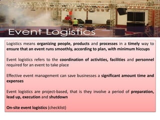 Logistics means organizing people, products and processes in a timely way to
ensure that an event runs smoothly, according to plan, with minimum hiccups
Event logistics refers to the coordination of activities, facilities and personnel
required for an event to take place
Effective event management can save businesses a significant amount time and
expenses
Event logistics are project-based, that is they involve a period of preparation,
lead up, execution and shutdown
On-site event logistics (checklist)
 