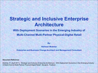 Strategic and Inclusive Enterprise Architecture With Deployment Scenarios in the Emerging Industry of  Multi-Channel Multi-Partner Physical-Digital Retail By: RahmanMokhtar Enterprise and Business Change Architect and Management Consultant Document Reference:   Mokhtar, R. (April 2011). “Strategic and Inclusive Enterprise Architecture:  With Deployment Scenarios in the Emerging Industry of Multi-Channel Multi-Partner Physical-Digital Retail”. Bangkok, Thailand.  