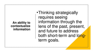 An ability to
contextualize
information
•Thinking strategically
requires seeing
information through the
lens of the past, present,
and future to address
both short-term and long-
term goals.
 
