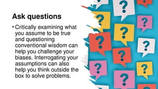 Ask questions
• Critically examining what
you assume to be true
and questioning
conventional wisdom can
help you challenge your
biases. Interrogating your
assumptions can also
help you think outside the
box to solve problems.
 