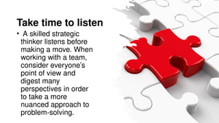 Take time to listen
• A skilled strategic
thinker listens before
making a move. When
working with a team,
consider everyone’s
point of view and
digest many
perspectives in order
to take a more
nuanced approach to
problem-solving.
 