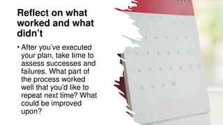 Reflect on what
worked and what
didn’t
• After you’ve executed
your plan, take time to
assess successes and
failures. What part of
the process worked
well that you’d like to
repeat next time? What
could be improved
upon?
 