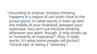 •According to science, intuitive thinking
happens in a region of our brain close to the
pineal gland. In other words, it lines up with
the middle of your forehead, between your
eyebrows. You can’t use intuitive thinking
whenever you want, though. It only shows up
in “moments of inspiration”. Plus, it really
works. It’s what some people call doctors’
“clinical eye” or being a “visionary”.
 