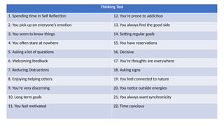 Thinking Test
1. Spending time in Self Reflection 12. You’re prone to addiction
2. You pick up on everyone’s emotion 13. You always find the good side
3. You seem to know things 14. Setting regular goals
4. You often stare at nowhere 15. You have reservations
5. Asking a lot of questions 16. Decisive
6. Welcoming feedback 17. You’re thoughts are everywhere
7. Reducing Distractions 18. Asking signs
8. Enjoying helping others 19. You feel connected to nature
9. You’re very discerning 20. You notice outside energies
10. Long term goals 21. You always want synchronicity
11. You feel motivated 22. Time concious
 