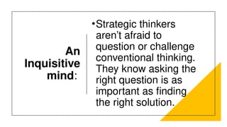 An
Inquisitive
mind:
•Strategic thinkers
aren’t afraid to
question or challenge
conventional thinking.
They know asking the
right question is as
important as finding
the right solution.
 