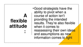 A
flexible
attitude
:
•Good strategists have the
ability to pivot when a
course of action isn’t
providing the intended
results. They’re also flexible
when it comes to
reassessing their own ideas
and assumptions as new
information comes to light
 