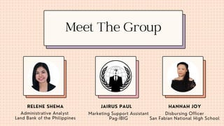 Administrative Analyst
Land Bank of the Philippines
Marketing Support Assistant
Pag-IBIG
Disbursing Officer
San Fabian National High School
RELENE SHEMA JAIRUS PAUL HANNAH JOY
Meet The Group
 