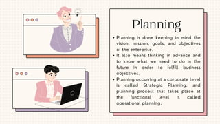 Planning is done keeping in mind the
vision, mission, goals, and objectives
of the enterprise.
It also means thinking in advance and
to know what we need to do in the
future in order to fulfill business
objectives.
Planning occurring at a corporate level
is called Strategic Planning, and
planning process that takes place at
the functional level is called
operational planning.
Planning
 