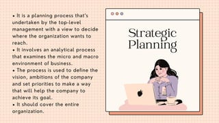 • It is a planning process that’s
undertaken by the top-level
management with a view to decide
where the organization wants to
reach.
• It involves an analytical process
that examines the micro and macro
environment of business.
• The process is used to define the
vision, ambitions of the company
and set priorities to make a way
that will help the company to
achieve its goal.
• It should cover the entire
organization.
Strategic
Planning
 