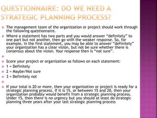  The management team of the organization or project should work through
the following questionnaire.
 Where a statement has two parts and you would answer “definitely” to
one part but not another, then go with the weaker response. So, for
example, in the first statement, you may be able to answer “definitely”
your organization has a clear vision, but not be sure whether there is
consensus about the vision. Your response then is “not sure”.

 Score your project or organization as follows on each statement:
 1 = Definitely
 2 = Maybe/Not sure
 3 = Definitely not

 If your total is 20 or more, then your organization or project is ready for a
strategic planning process. If it is 15, or between 15 and 20, then your
organization probably would benefit from a strategic planning process.
Under 15, then there is no urgency but you should at least do strategic
planning three years after your last strategic planning process
 