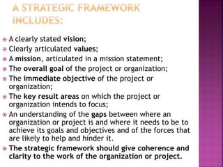 A clearly stated vision;
 Clearly articulated values;
 A mission, articulated in a mission statement;
 The overall goal of the project or organization;
 The immediate objective of the project or
organization;
 The key result areas on which the project or
organization intends to focus;
 An understanding of the gaps between where an
organization or project is and where it needs to be to
achieve its goals and objectives and of the forces that
are likely to help and hinder it.
 The strategic framework should give coherence and
clarity to the work of the organization or project.
 