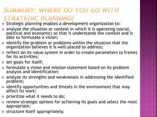  Strategic planning enables a development organization to:
 analyze the situation or context in which it is operating (social,
political and economic) so that it understands the context and is
able to formulate a vision;
 identify the problem or problems within the situation that the
organization believes it is well-placed to address;
 reflect on its value system in order to create parameters (a frame)
for its activities;
 set goals for itself;
 formulate a vision and mission statement based on its problem
analysis and identification;
 analyze its strengths and weaknesses in addressing the identified
problem;
 identify opportunities and threats in the environment that may
affect its work;
 prioritize what it needs to do;
 review strategic options for achieving its goals and select the most
appropriate;
 structure itself appropriately.
 